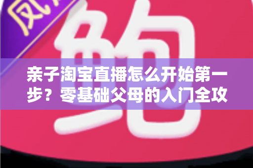 亲子淘宝直播怎么开始第一步？零基础父母的入门全攻略与实操指南