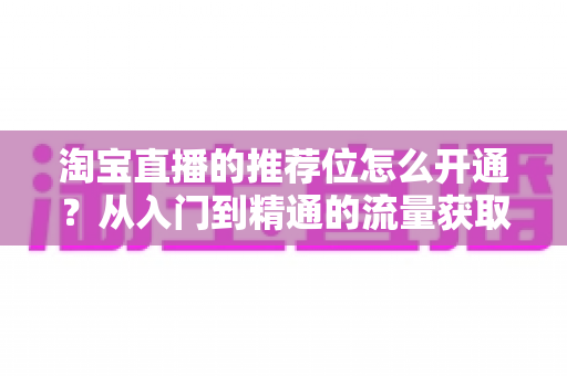 淘宝直播的推荐位怎么开通?从入门到精通的流量获取全攻略 淘宝直播的推荐位怎么开通?从入门到精通的流量获取全攻略
