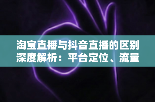 淘宝直播与抖音直播的区别深度解析：平台定位、流量逻辑与带货玩法全对比
