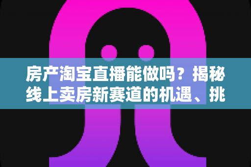 房产淘宝直播能做吗?揭秘线上卖房新赛道的机遇、挑战与实操全攻略 房产淘宝直播能做吗?揭秘线上卖房新赛道的机遇、挑战与实操全攻略