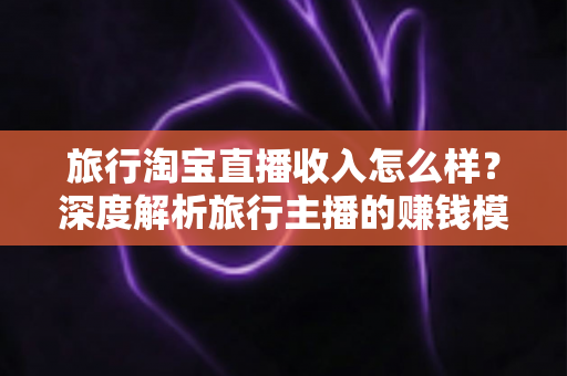 旅行淘宝直播收入怎么样？深度解析旅行主播的赚钱模式与真实收益水平