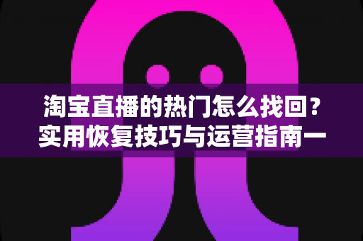 淘宝直播的热门怎么找回?实用恢复技巧与运营指南一文读懂 淘宝直播的热门怎么找回?实用恢复技巧与运营指南一文读懂
