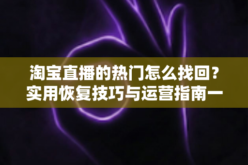 淘宝直播的热门怎么找回?实用恢复技巧与运营指南一文读懂 淘宝直播的热门怎么找回?实用恢复技巧与运营指南一文读懂