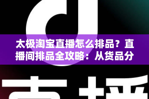 太极淘宝直播怎么排品？直播间排品全攻略：从货品分层到转化翻倍的实战方法