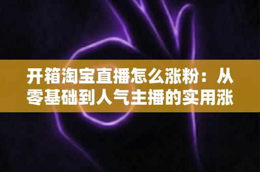 开箱淘宝直播怎么涨粉：从零基础到人气主播的实用涨粉全攻略