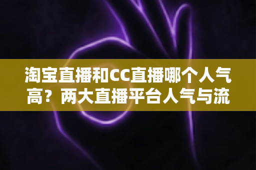 淘宝直播和CC直播哪个人气高？两大直播平台人气与流量深度对比全解析