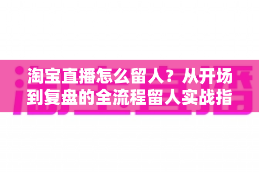 淘宝直播怎么留人？从开场到复盘的全流程留人实战指南