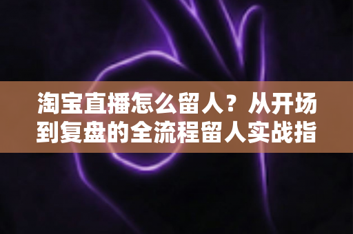淘宝直播怎么留人？从开场到复盘的全流程留人实战指南