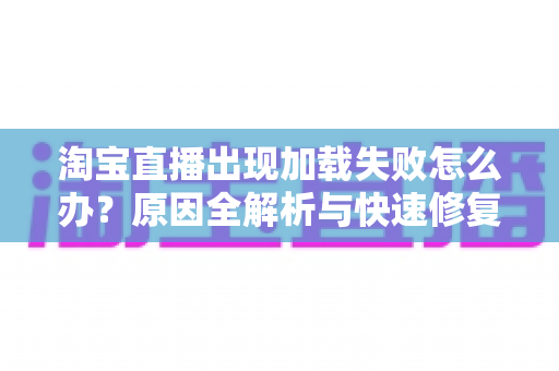 淘宝直播出现加载失败怎么办？原因全解析与快速修复实用指南