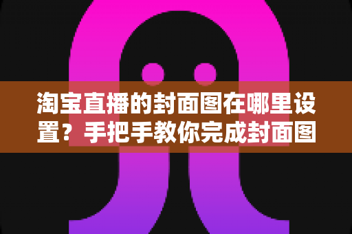淘宝直播的封面图在哪里设置？手把手教你完成封面图设置与优化