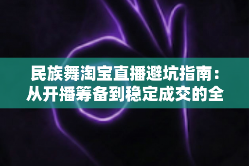 民族舞淘宝直播避坑指南:从开播筹备到稳定成交的全流程实战攻略 民族舞淘宝直播避坑指南:从开播筹备到稳定成交的全流程实战攻略