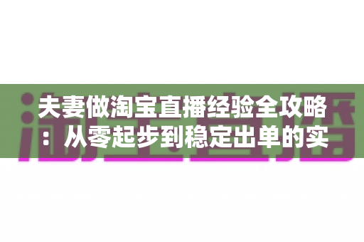 夫妻做淘宝直播经验全攻略：从零起步到稳定出单的实战心得