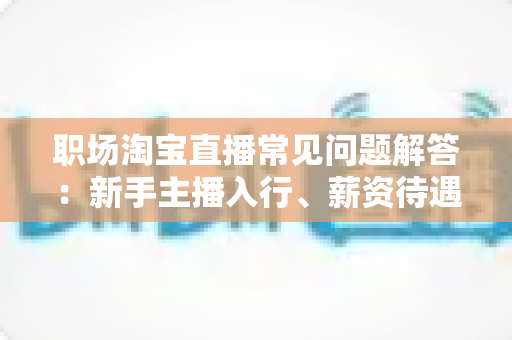 职场淘宝直播常见问题解答:新手主播入行、薪资待遇与职业发展全攻略 职场淘宝直播常见问题解答:新手主播入行、薪资待遇与职业发展全攻略