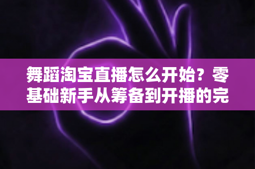 舞蹈淘宝直播怎么开始？零基础新手从筹备到开播的完整实战指南