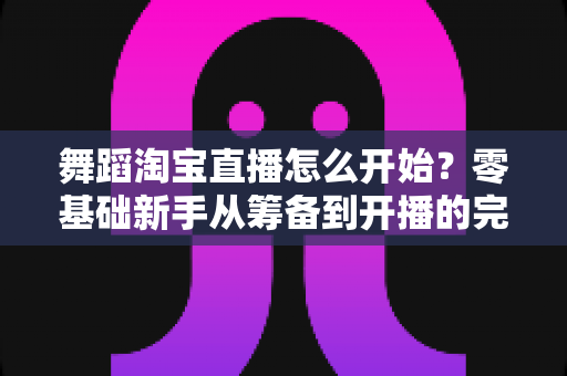 舞蹈淘宝直播怎么开始？零基础新手从筹备到开播的完整实战指南