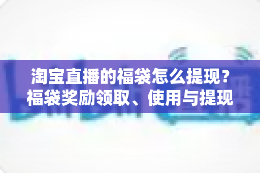 淘宝直播的福袋怎么提现?福袋奖励领取、使用与提现规则一文全解析 淘宝直播的福袋怎么提现?福袋奖励领取、使用与提现规则一文全解析