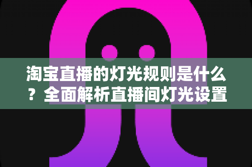 淘宝直播的灯光规则是什么？全面解析直播间灯光设置规范与实用打光技巧