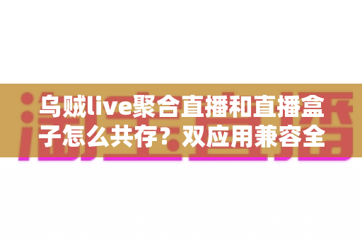 乌贼live聚合直播和直播盒子怎么共存？双应用兼容全攻略与实用设置指南