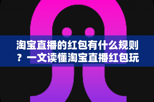 淘宝直播的红包有什么规则?一文读懂淘宝直播红包玩法、领取条件与使用限制 淘宝直播的红包有什么规则?一文读懂淘宝直播红包玩法、领取条件与使用限制