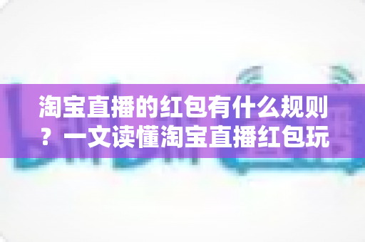 淘宝直播的红包有什么规则?一文读懂淘宝直播红包玩法、领取条件与使用限制 淘宝直播的红包有什么规则?一文读懂淘宝直播红包玩法、领取条件与使用限制