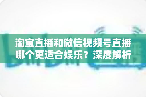 淘宝直播和微信视频号直播哪个更适合娱乐？深度解析两大平台的娱乐基因与选择指南