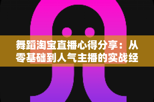 舞蹈淘宝直播心得分享：从零基础到人气主播的实战经验、技巧与避坑指南全解析