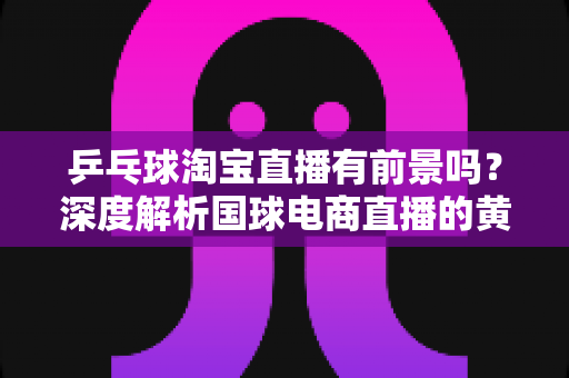 乒乓球淘宝直播有前景吗？深度解析国球电商直播的黄金机遇与变现路径