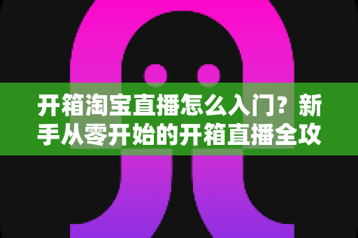 开箱淘宝直播怎么入门?新手从零开始的开箱直播全攻略与实战技巧 开箱淘宝直播怎么入门?新手从零开始的开箱直播全攻略与实战技巧