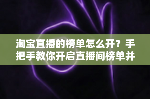 淘宝直播的榜单怎么开？手把手教你开启直播间榜单并玩转排名玩法