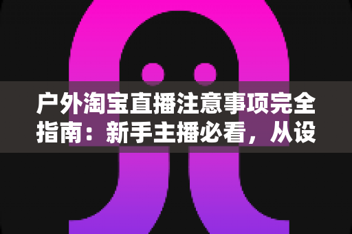 户外淘宝直播注意事项完全指南:新手主播必看,从设备到合规一次讲透,助你流量销量双丰收 户外淘宝直播注意事项完全指南:新手主播必看,从设备到合规一次讲透,助你流量销量双丰收