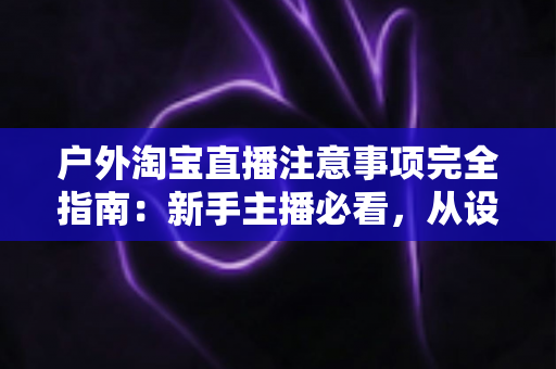 户外淘宝直播注意事项完全指南:新手主播必看,从设备到合规一次讲透,助你流量销量双丰收 户外淘宝直播注意事项完全指南:新手主播必看,从设备到合规一次讲透,助你流量销量双丰收
