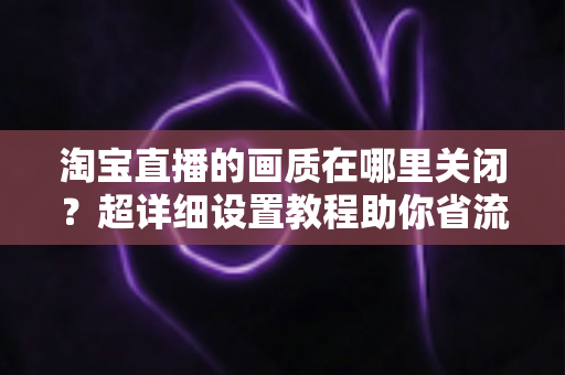 淘宝直播的画质在哪里关闭?超详细设置教程助你省流量、看直播更流畅 淘宝直播的画质在哪里关闭?超详细设置教程助你省流量、看直播更流畅