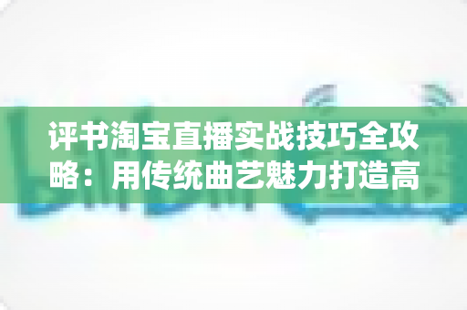 评书淘宝直播实战技巧全攻略：用传统曲艺魅力打造高转化直播间的完整指南