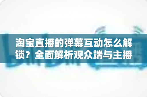 淘宝直播的弹幕互动怎么解锁？全面解析观众端与主播端开启弹幕互动的完整教程
