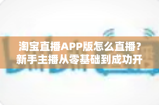 淘宝直播APP版怎么直播？新手主播从零基础到成功开播的完整实操指南