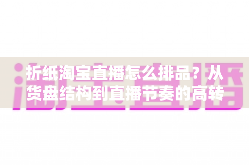 折纸淘宝直播怎么排品？从货盘结构到直播节奏的高转化排品实战指南