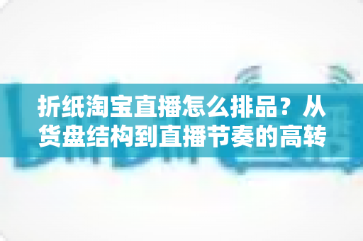 折纸淘宝直播怎么排品？从货盘结构到直播节奏的高转化排品实战指南