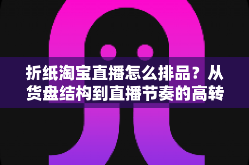 折纸淘宝直播怎么排品？从货盘结构到直播节奏的高转化排品实战指南