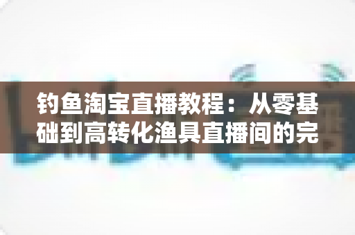 钓鱼淘宝直播教程:从零基础到高转化渔具直播间的完整实战指南 钓鱼淘宝直播教程:从零基础到高转化渔具直播间的完整实战指南