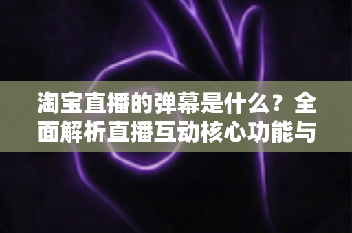 淘宝直播的弹幕是什么？全面解析直播互动核心功能与使用指南