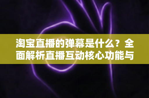 淘宝直播的弹幕是什么？全面解析直播互动核心功能与使用指南