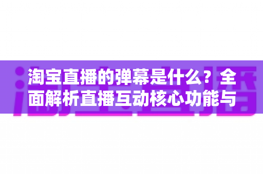 淘宝直播的弹幕是什么？全面解析直播互动核心功能与使用指南
