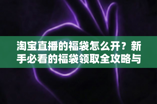 淘宝直播的福袋怎么开?新手必看的福袋领取全攻略与中奖技巧详解 淘宝直播的福袋怎么开?新手必看的福袋领取全攻略与中奖技巧详解