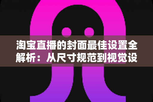 淘宝直播的封面最佳设置全解析：从尺寸规范到视觉设计，一文掌握提升直播间点击率的核心技巧