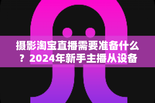摄影淘宝直播需要准备什么?2024年新手主播从设备到策划的全流程实用指南 摄影淘宝直播需要准备什么?2024年新手主播从设备到策划的全流程实用指南