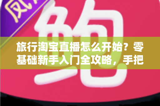 旅行淘宝直播怎么开始？零基础新手入门全攻略，手把手教你开启边走边播的赚钱之旅