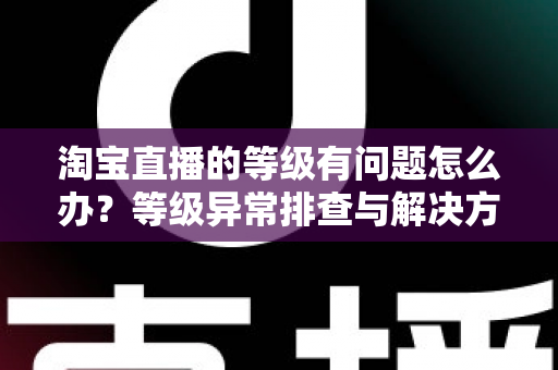 淘宝直播的等级有问题怎么办?等级异常排查与解决方法全攻略 淘宝直播的等级有问题怎么办?等级异常排查与解决方法全攻略