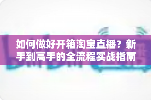 如何做好开箱淘宝直播?新手到高手的全流程实战指南 如何做好开箱淘宝直播?新手到高手的全流程实战指南