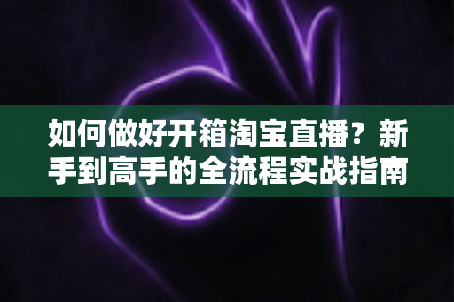 如何做好开箱淘宝直播?新手到高手的全流程实战指南 如何做好开箱淘宝直播?新手到高手的全流程实战指南