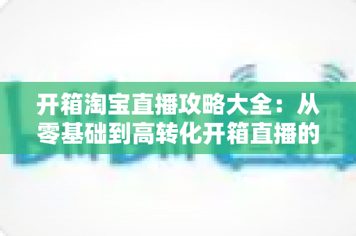 开箱淘宝直播攻略大全:从零基础到高转化开箱直播的实战指南 开箱淘宝直播攻略大全:从零基础到高转化开箱直播的实战指南
